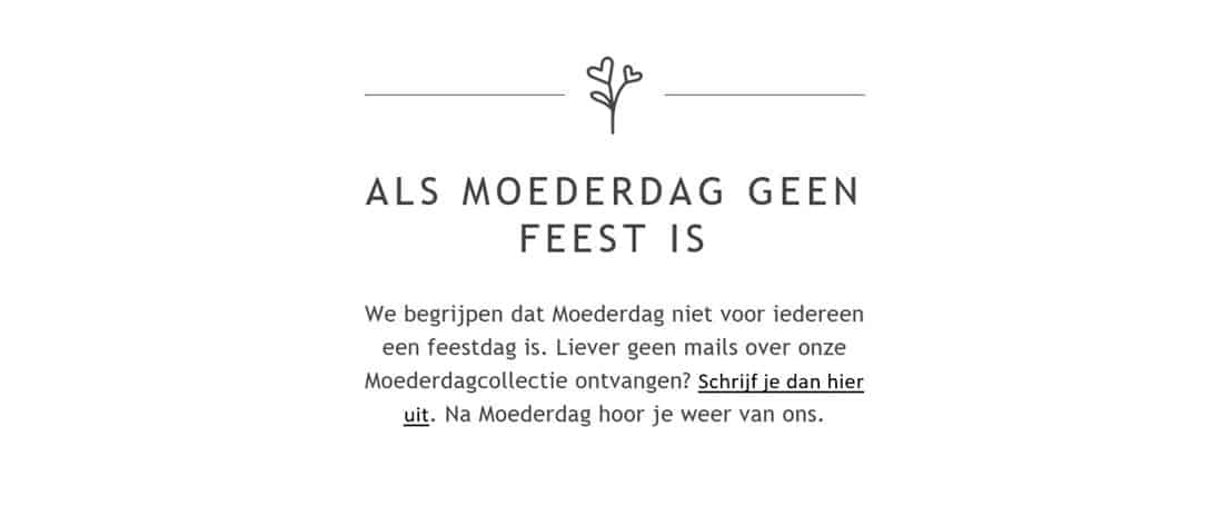 Als Moederdag geen feest is. We begrijpen dat Moederdag niet voor iedereen een feestdag is. Liever geen mails over onze Moederdagcollectie ontvangen? Schrijf je dan hier uit. Na Moederdag hoor je weer van ons.