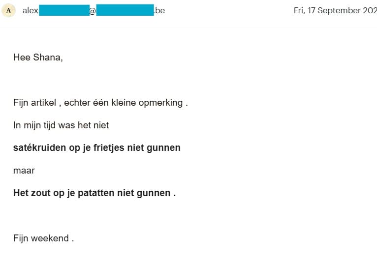 Mail met als tekst: 'Hee Shana, Fijn artikel, echter een kleine opmerking: In mijn tijd was het niet: satékruiden op je frietjes niet gunnen maar Het zout op je patatten niet gunnen. Fijn weekend,'