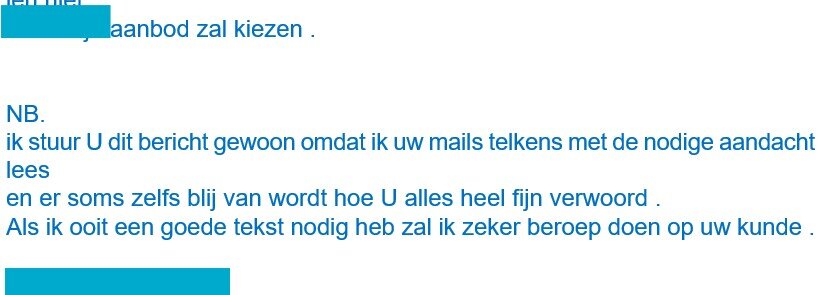 Mail met als tekst: NB Ik stuur u dit bericht gewoon omdat ik telkens met de nodige aandacht lees en er soms zelfs blij van wordt hoe u alles heel fijn verwoordt. Als ik ooit een goede tekst nodig heb zal ik zeker een beroep doen op uw kunde.'